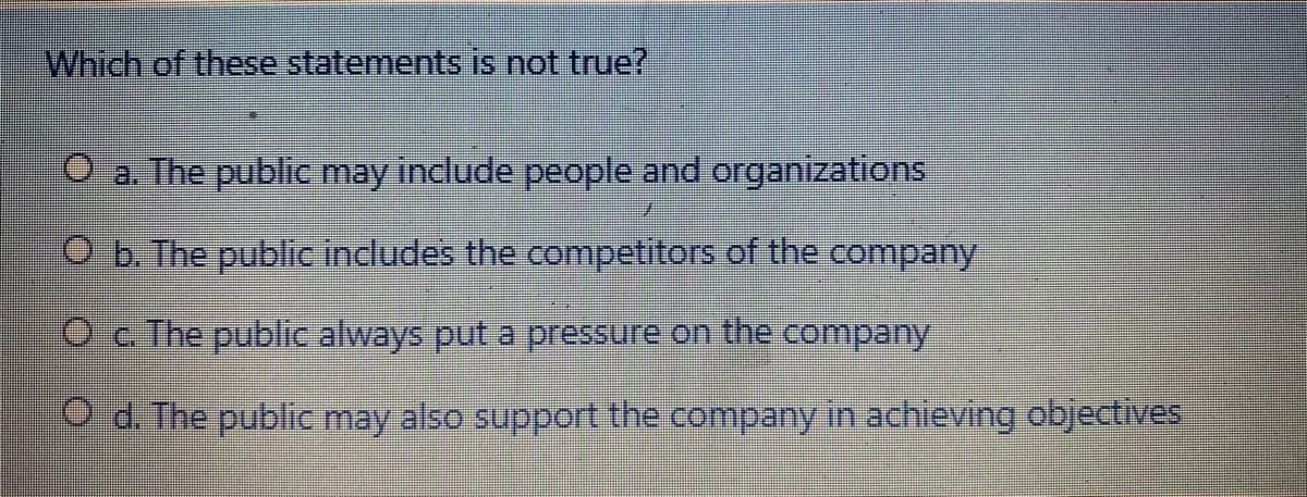 Which of these statements is not true?
a. The public may include people and organizations
O b. The publicC includes the competitors of the company
Oc The public always put a pressure on the company
Od. The public may also support the company in achieving objectives
