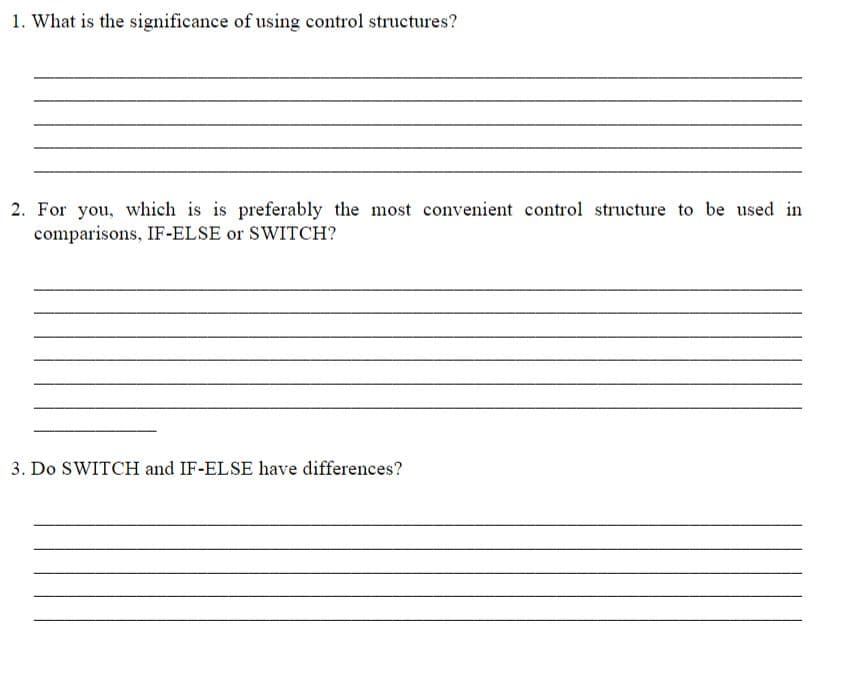 1. What is the significance of using control structures?
2. For you, which is is preferably the most convenient control structure to be used in
comparisons, IF-ELSE or SWITCH?
3. Do SWITCH and IF-ELSE have differences?
