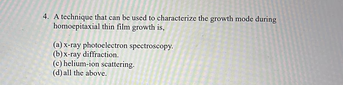 4. A technique that can be used to characterize the growth mode during
homoepitaxial thin film growth is,
(a) x-ray photoelectron spectroscopy.
(b) x-ray diffraction.
(c) helium-ion scattering.
(d) all the above.