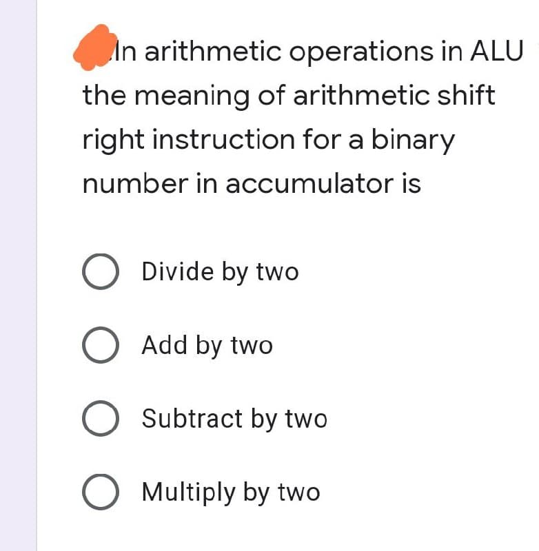 In arithmetic operations in ALU
the meaning of arithmetic shift
right instruction for a binary
number in accumulator is
O Divide by two
O Add by two
O Subtract by two
O Multiply by two