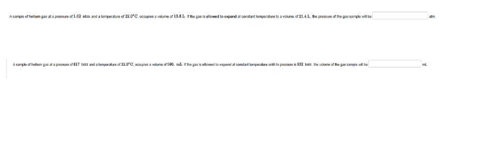 A sample of helium gas at a pressure of 1.02 atm and a temperature of 22.0°C, occupies a volume of 13.8 L. If the gas is allowed to expand at constant temperature to a volume of 21.4 L, the pressure of the gas sample will be
A sample of helium gas at a pressure of 817 torr and a temperature of 22.0°C, occupies a volume of 590. mL. If the gas is allowed to expand at constant temperature until its pressure is 532 torr, the volume of the gas sample will be