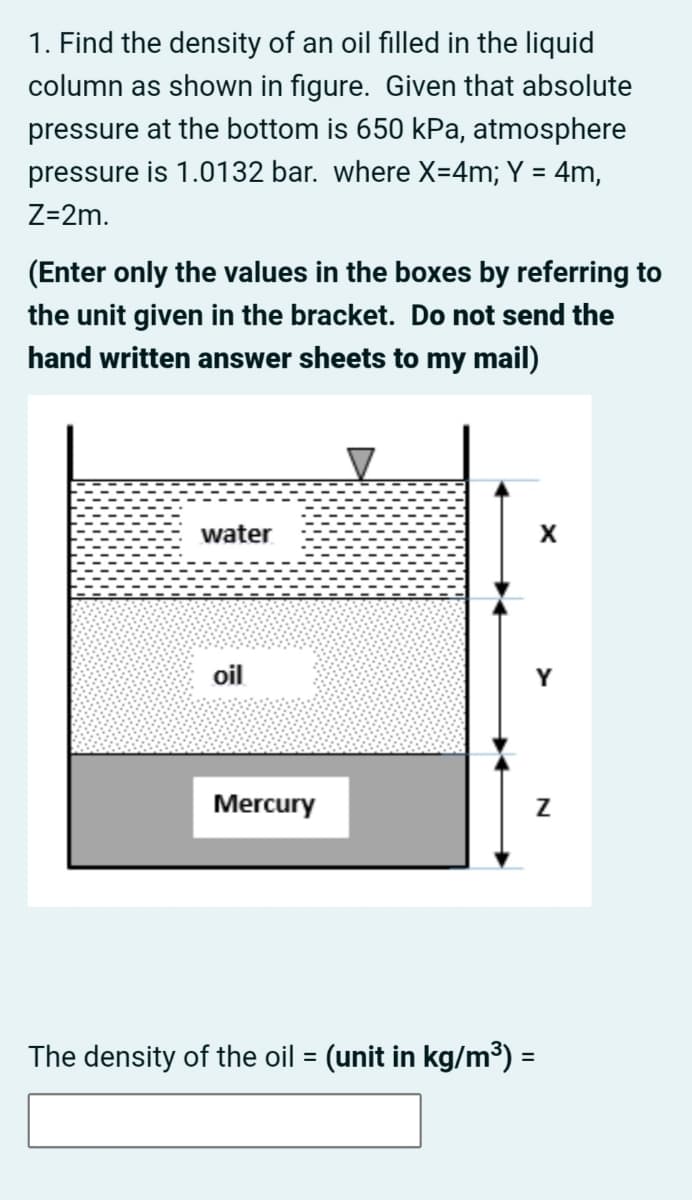 1. Find the density of an oil filled in the liquid
column as shown in figure. Given that absolute
pressure at the bottom is 650 kPa, atmosphere
pressure is 1.0132 bar. where X=4m; Y = 4m,
Z=2m.
(Enter only the values in the boxes by referring to
the unit given in the bracket. Do not send the
hand written answer sheets to my mail)
water
oil
Y
Mercury
The density of the oil = (unit in kg/m³) =
%3D
