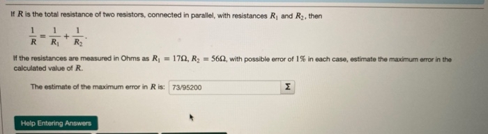If R is the total resistance of two resistors, connected in parallel, with resistances R1 and R2, then
1
1
R
R R
If the resistances are measured in Ohms as R = 172, R2 = 562, with possible error of 1% in each case, estimate the maximum error in the
calculated value of R.
The estimate of the maximum error in R is: 73/95200
Help Entering Answers
