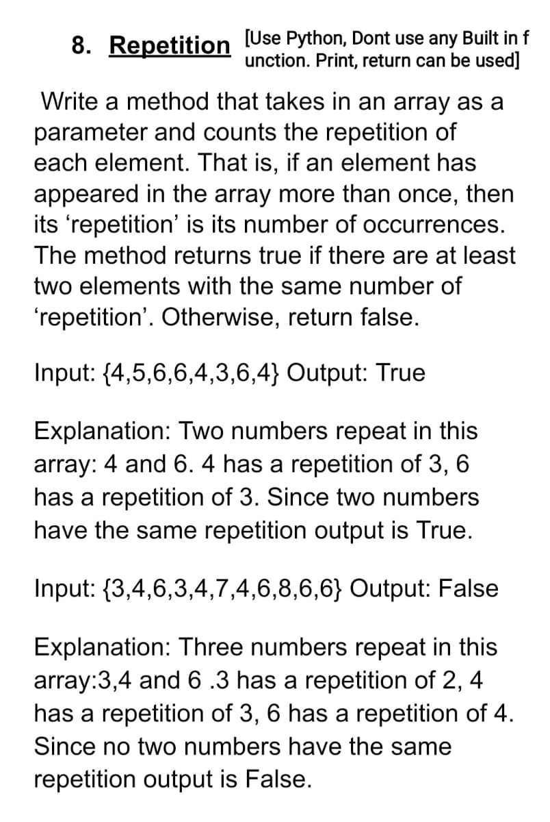 8. Repetition Use Python, Dont use any Built in f
unction. Print, return can be used]
Write a method that takes in an array as a
parameter and counts the repetition of
each element. That is, if an element has
6,
appeared in the array more than once, then
its 'repetition' is its number of occurrences.
The method returns true if there are at least
two elements with the same number of
'repetition'. Otherwise, return false.
Input: {4,5,6,6,4,3,6,4} Output: True
Explanation: Two numbers repeat in this
array: 4 and 6. 4 has a repetition of 3,
has a repetition of 3. Since two numbers
have the same repetition output is True.
6
Input: {3,4,6,3,4,7,4,6,8,6,6} Output: False
Explanation: Three numbers repeat in this
array:3,4 and 6.3 has a repetition of 2,
has a repetition of 3, 6 has a repetition of 4.
4
Since no two numbers have the same
repetition output is False.
