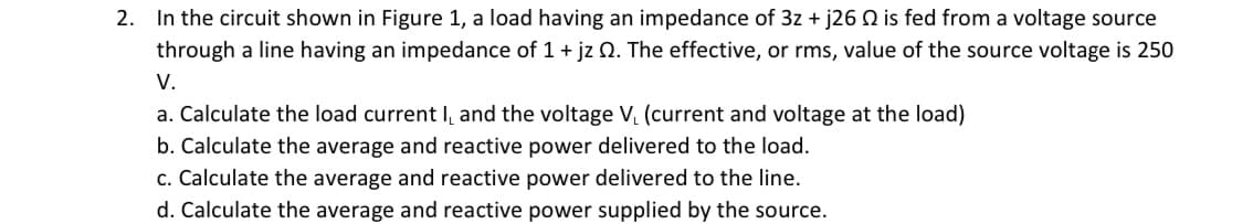 2. In the circuit shown in Figure 1, a load having an impedance of 3z + j26 is fed from a voltage source
through a line having an impedance of 1 + jz 02. The effective, or rms, value of the source voltage is 250
V.
a. Calculate the load current I, and the voltage V₁ (current and voltage at the load)
b. Calculate the average and reactive power delivered to the load.
c. Calculate the average and reactive power delivered to the line.
d. Calculate the average and reactive power supplied by the source.