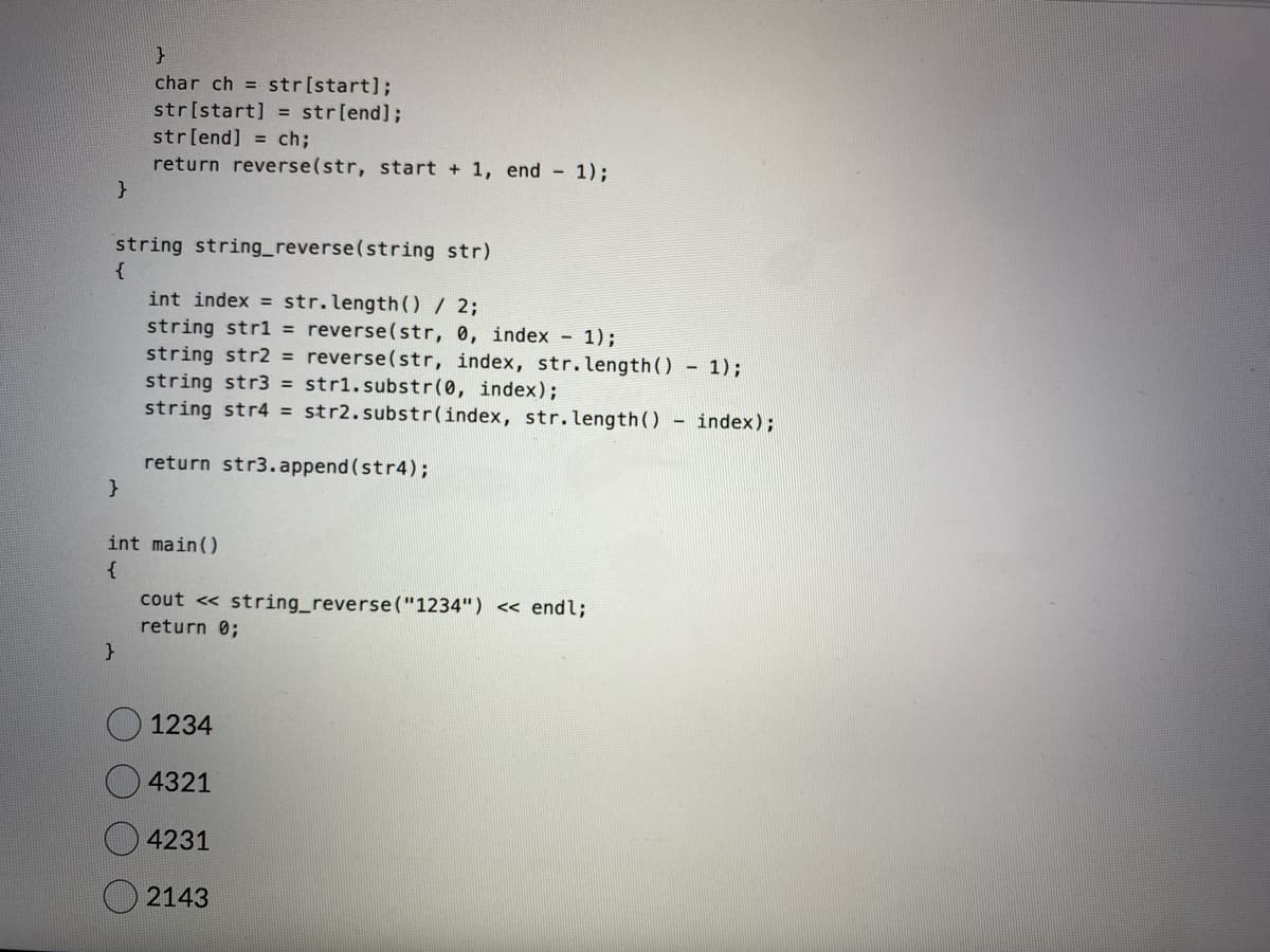 }
string string_reverse(string str)
{
}
}
char ch = str[start];
str[start] = str[end];
str[end] ch;
return reverse(str, start + 1, end - 1);
}
int index = str.length() / 2;
string str1 = reverse(str, 0, index - 1);
string str2 = reverse(str, index, str.length() - 1);
string str3 = str1.substr(0, index);
string str4 = str2.substr(index, str.length() - index);
return str3.append(str4);
int main()
{
cout << string_reverse("1234") << endl;
return 0;
1234
4321
4231
2143