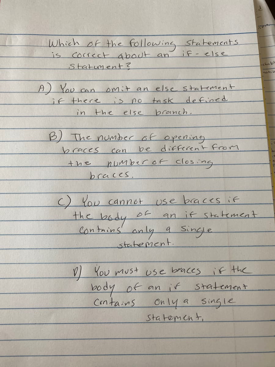 Which of the following statements
is
Correct about an
if-else
Statement?
A) You can
if there
in
omit an else statement
task
defined
branch,
the
no
else
B) The number of opening
braces
Can
the
be different from
number of closing
braces.
C) You cannot
the body of
Contains only a single
statement.
use braces if
an if statement
1 You must use braces if the
body of an if statement
Contains
Only a single
Statement,
FORT
-chabl
natio