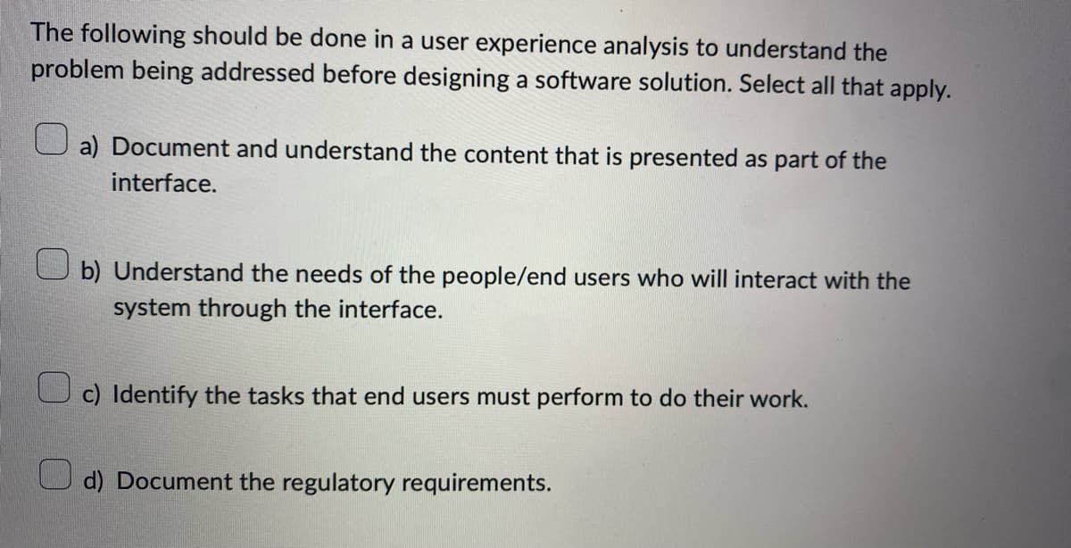 The following should be done in a user experience analysis to understand the
problem being addressed before designing a software solution. Select all that apply.
a) Document and understand the content that is presented as part of the
interface.
b) Understand the needs of the people/end users who will interact with the
system through the interface.
c) Identify the tasks that end users must perform to do their work.
d) Document the regulatory requirements.