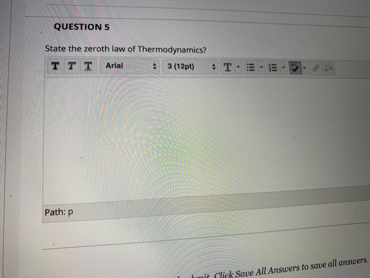 QUESTION 5
State the zeroth law of Thermodynamics?
T T T
Arial
3 (12pt)
Path: p
Imit Click Save All Answers to save all answers.
II
!!!

