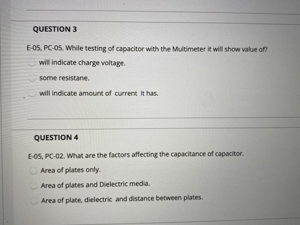 QUESTION 3
E-05, PC-05. While testing of capacitor with the Multimeter it will show value of?
will indicate charge voltage.
some resistane.
Cwill indicate amount of current it has.
QUESTION 4
E-05, PC-02. What are the factors affecting the capacitance of capacitor.
Area of plates only.
O Area of plates and Dielectric media.
O Area of plate, dielectric and distance between plates.
