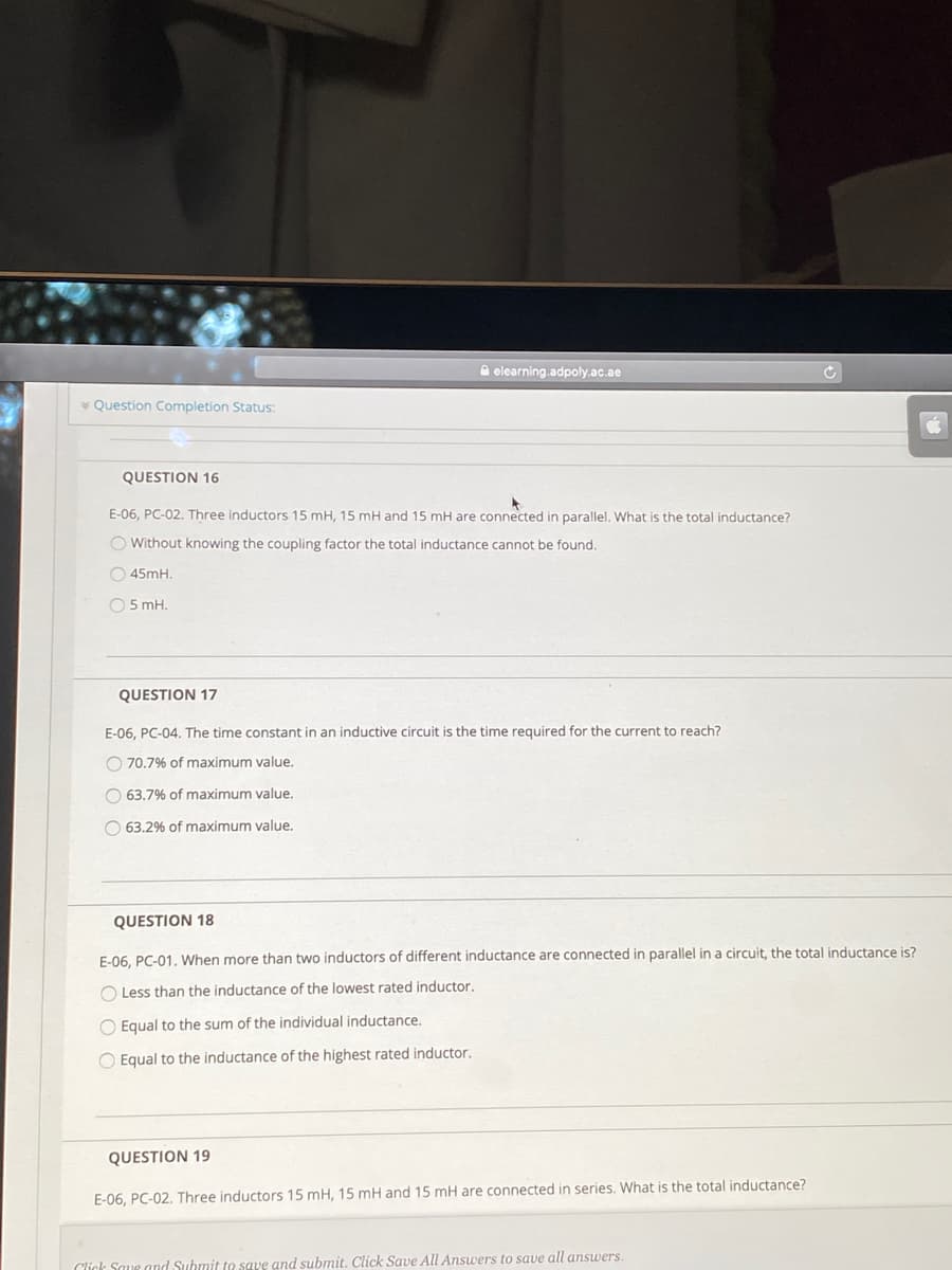 A elearning.adpoly.ac.ae
* Question Completion Status:
QUESTION 16
E-06, PC-02. Three inductors 15 mH, 15 mH and 15 mH are connected in parallel. What is the total inductance?
O Without knowing the coupling factor the total inductance cannot be found.
O 45mH.
O5 mH.
QUESTION 17
E-06, PC-04. The time constant in an inductive circuit is the time required for the current to reach?
O 70.7% of maximum value.
O 63,7% of maximum value.
O 63,2% of maximum value.
QUESTION 18
E-06, PC-01. When more than two inductors of different inductance are connected in parallel in a circuit, the total inductance is?
O Less than the inductance of the lowest rated inductor.
O Equal to the sum of the individual inductance.
O Equal to the inductance of the highest rated inductor.
QUESTION 19
E-06, PC-02, Three inductors 15 mH, 15 mH and 15 mH are connected in series, What is the total inductance?
Click Saue and Submit to save and submit. Click Save All Answers to save all answers.
