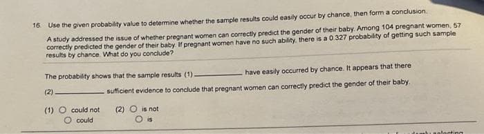 16. Use the given probability value to determine whether the sample results could easily occur by chance, then form a conclusion.
A study addressed the issue of whether pregnant women can correctly predict the gender of their baby. Among 104 pregnant women, 57
correctly predicted the gender of their baby. If pregnant women have no such ability, there is a 0.327 probability of getting such sample
results by chance. What do you conclude?
The probability shows that the sample results (1).
(2)
(1) O could not
O could
have easily occurred by chance. It appears that there
sufficient evidence to conclude that pregnant women can correctly predict the gender of their baby.
(2) is not
is
locting