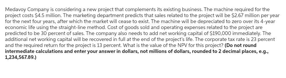 Medavoy Company is considering a new project that complements its existing business. The machine required for the
project costs $4.5 million. The marketing department predicts that sales related to the project will be $2.67 million per year
for the next four years, after which the market will cease to exist. The machine will be depreciated to zero over its 4-year
economic life using the straight-line method. Cost of goods sold and operating expenses related to the project are
predicted to be 30 percent of sales. The company also needs to add net working capital of $190,000 immediately. The
additional net working capital will be recovered in full at the end of the project's life. The corporate tax rate is 23 percent
and the required return for the project is 13 percent. What is the value of the NPV for this project? (Do not round
intermediate calculations and enter your answer in dollars, not millions of dollars, rounded to 2 decimal places, e.g.,
1,234,567.89.)