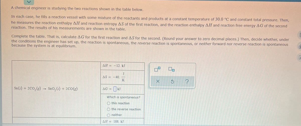 A chemical engineer is studying the two reactions shown in the table below.
In each case, he fills a reaction vessel with some mixture of the reactants and products at a constant temperature of 30.0 °C and constant total pressure. Then,
he measures the reaction enthalpy AH and reaction entropy AS of the first reaction, and the reaction enthalpy AH and reaction free energy AG of the second
reaction. The results of his measurements are shown in the table.
Complete the table. That is, calculate AG for the first reaction and AS for the second. (Round your answer to zero decimal places.) Then, decide whether, under
the conditions the engineer has set up, the reaction is spontaneous, the reverse reaction is spontaneous, or neither forward nor reverse reaction is spontaneous
because the system is at equilibrium.
AH =
-12. kJ
J
AS = -40.
K
%3D
Sn(s) + 2CO,(g) →
SnO, (s) + 2C0(g)
|kJ
AG
Which is spontaneous?
O this reaction
O the reverse reaction
O neither
ΔΗ-
188. kJ
