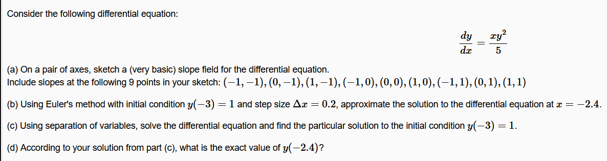 Consider the following differential equation:
dy
xy
dx
5
(a) On a pair of axes, sketch a (very basic) slope field for the differential equation.
Include slopes at the following 9 points in your sketch: (-1, –1), (0, –1), (1,-1), (–1,0), (0,0), (1,0), (–1,1), (0,1), (1,1)
(b) Using Euler's method with initial condition y(-3) = 1 and step size Ax = 0.2, approximate the solution to the differential equation at x = -2.4.
(c) Using separation of variables, solve the differential equation and find the particular solution to the initial condition y(-3) = 1.
(d) According to your solution from part (c), what is the exact value of y(-2.4)?
