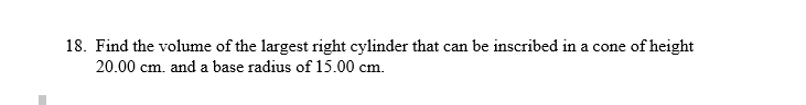 18. Find the volume of the largest right cylinder that can be inscribed in a cone of height
20.00 cm. and a base radius of 15.00 cm.