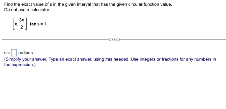 Find the exact value of s in the given interval that has the given circular function value.
Do not use a calculator.
Зл
[]
2
tan s = 1
S= radians
(Simplify your answer. Type an exact answer, using as needed. Use integers or fractions for any numbers in
the expression.)