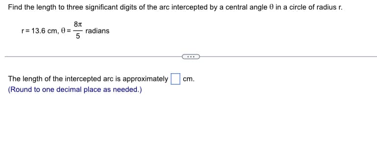 Find the length to three significant digits of the arc intercepted by a central angle 9 in a circle of radius r.
87
5
r = 13.6 cm, 0 ==
radians
The length of the intercepted arc is approximately
(Round to one decimal place as needed.)
cm.