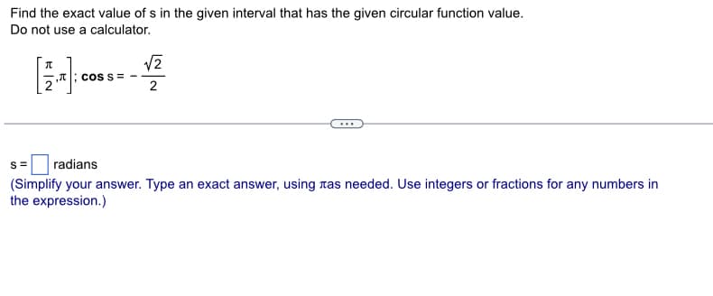 Find the exact value of s in the given interval that has the given circular function value.
Do not use a calculator.
,T; COS S =
√2
2
s = radians
(Simplify your answer. Type an exact answer, using as needed. Use integers or fractions for any numbers in
the expression.)