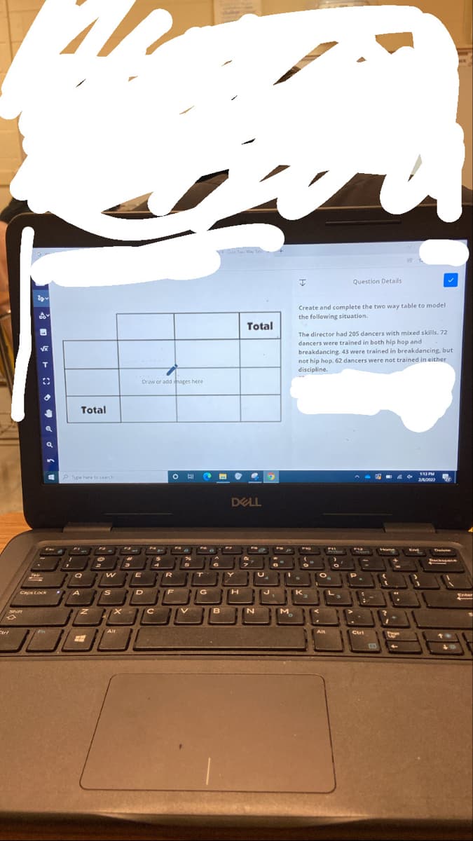 Qe Tao ay Te
Question Details
Create and complete the two way table to model
the following situation.
Total
The director had 205 dancers with mixed skills. 72
dancers were trained in both hip hop and
breakdancing. 43 were trained in breakdancing, but
not hip hop. 62 dancers were not trained in either
discipline.
Draw or add images here
Total
113 PM
P Type here to search
A DA agm
DELL
P12
Home
End
Delee
Thackspan
ア
R
Caps Lock
A
K
Enter
Shirt
M.
Alt
Alt
Ctri
