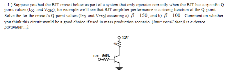 01.) Suppose you had the BJT circuit below as part of a system that only operates correctly when the BJT has a specific Q-
point values (Ico and VCEQ), for example we'll see that BJT amplifier performance is a strong function of the Q-point.
Solve the for the circuit's Q-point values (Icq and VCEQ) assuming a) B =150, and b) B=100. Comment on whether
you think this circuit would be a good choice if used in mass production scenario. (hint: recall that B is a device
parameter.).
9 12v
2k
12V 565k

