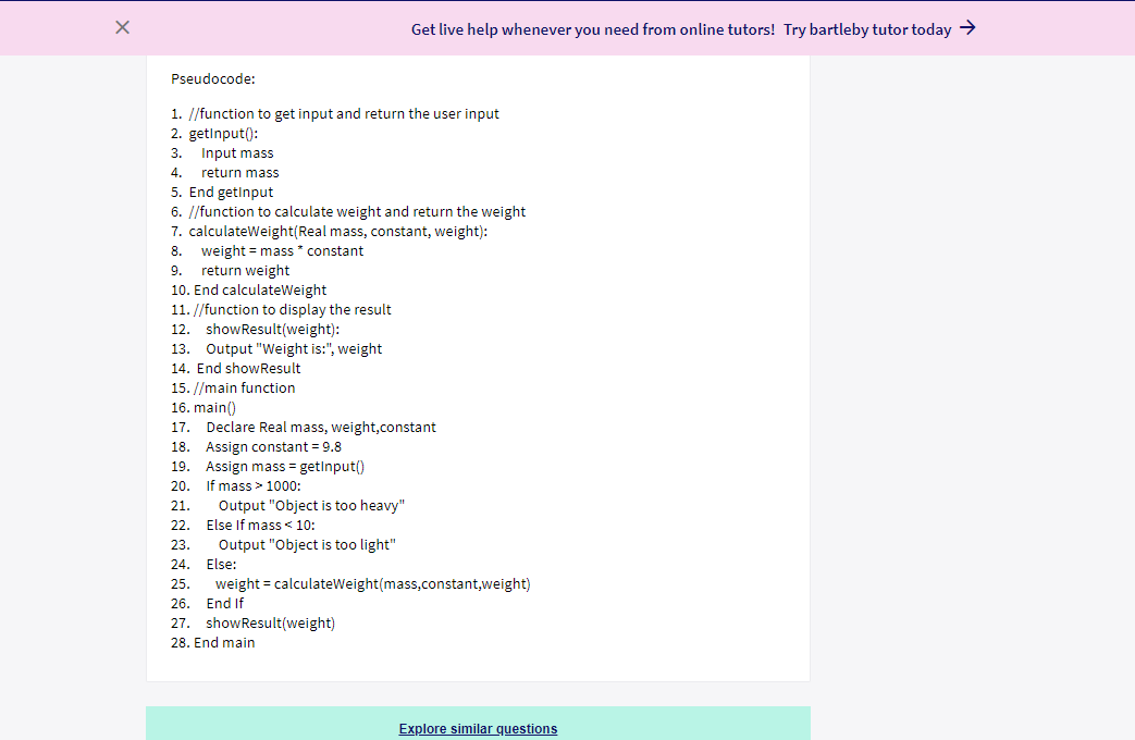 Get live help whenever you need from online tutors! Try bartleby tutor today >
Pseudocode:
1. //function to get input and return the user input
2. getinput():
3. Input mass
4.
return mass
5. End getinput
6. //function to calculate weight and return the weight
7. calculateWeight(Real mass, constant, weight):
8. weight = mass ' constant
9. return weight
10. End calculateWeight
11. //function to display the result
showResult(weight):
13. Output "Weight is:", weight
12.
14. End showResult
15. //main function
16. main()
Declare Real mass, weight,constant
17.
18. Assign constant = 9.8
Assign mass = getinput()
20. If mass > 1000:
19.
21.
Output "Object is too heavy"
22.
Else If mass < 10:
23.
Output "Object is too light"
24.
Else:
25.
weight = calculateWeight(mass,constant,weight)
26.
End If
27. showResult(weight)
28. End main
Explore similar questions
