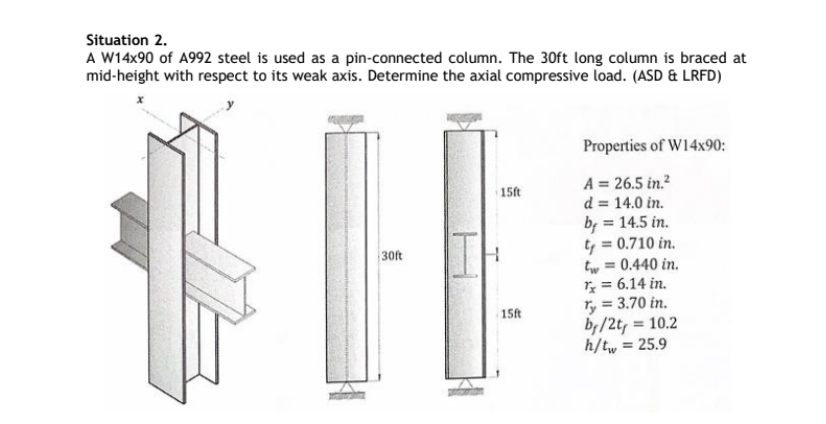 Situation 2.
A W14x90 of A992 steel is used as a pin-connected column. The 30ft long column is braced at
mid-height with respect to its weak axis. Determine the axial compressive load. (ASD & LRFD)
30ft
Properties of W14x90:
15ft
15ft
A = 26.5 in.²
d = 14.0 in.
by
= 14.5 in.
t₁ = 0.710 in.
tw = 0.440 in.
Tx = 6.14 in.
ry = 3.70 in.
by/2t, = 10.2
h/tw = 25.9