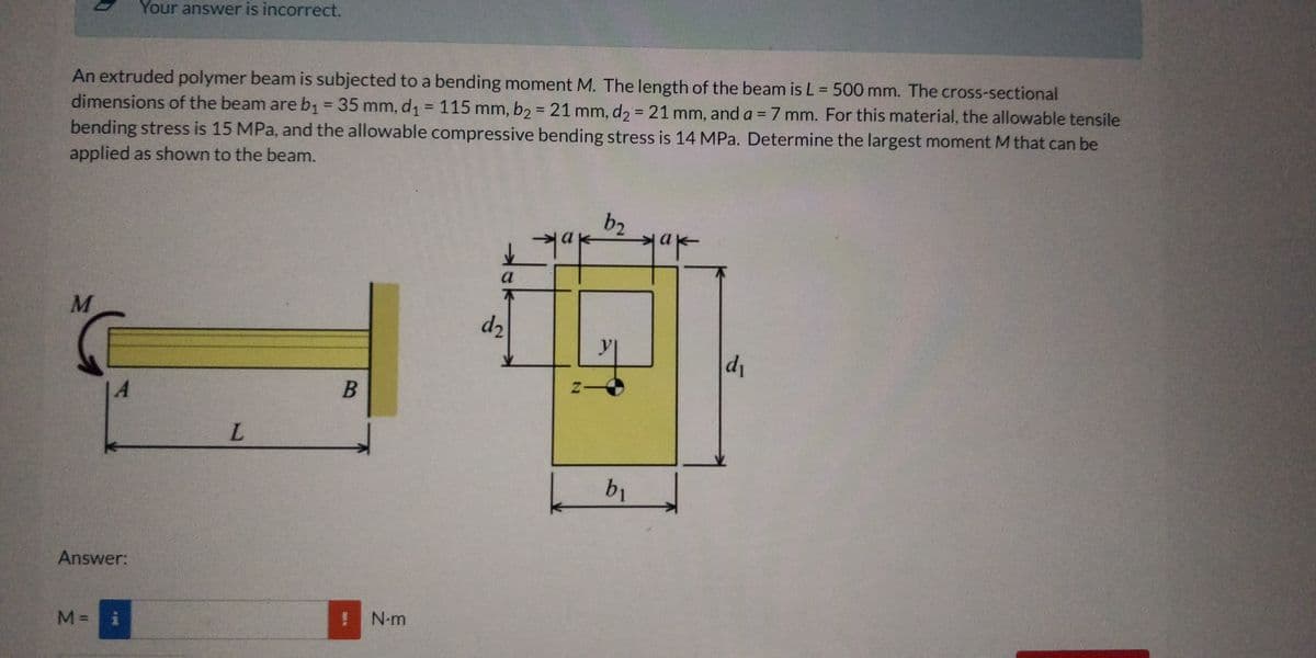 Your answer is incorrect.
An extruded polymer beam is subjected to a bending moment M. The length of the beam is L = 500 mm. The cross-sectional
dimensions of the beam areb1 = 35 mm, d1= 115 mm, b2= 21 mm, d2 = 21 mm, and a =7 mm. For this material, the allowable tensile
bending stress is 15 MPa, and the allowable compressive bending stress is 14 MPa. Determine the largest moment M that can be
%3D
%3D
%3D
%3D
%3D
%3D
applied as shown to the beam.
b2
a
不
d2
d1
b1
Answer:
N-m
M% =
