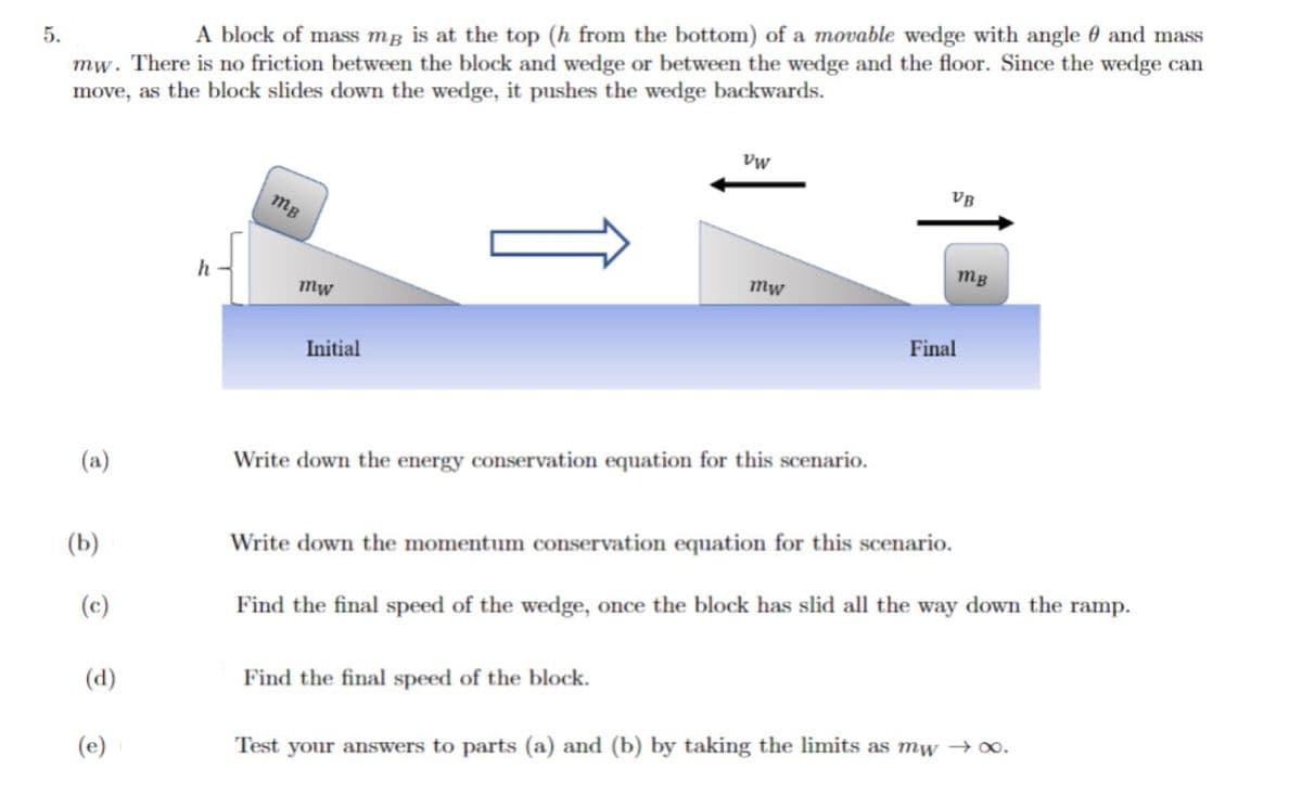 5.
A block of mass me is at the top (h from the bottom) of a movable wedge with angle and mass
mw. There is no friction between the block and wedge or between the wedge and the floor. Since the wedge can
move, as the block slides down the wedge, it pushes the wedge backwards.
(a)
(b)
(c)
(d)
(e)
h
mB
mw
Initial
VW
mw
Write down the energy conservation equation for this scenario.
Find the final speed of the block.
VB
mB
Final
Write down the momentum conservation equation for this scenario.
Find the final speed of the wedge, once the block has slid all the way down the ramp.
Test your answers to parts (a) and (b) by taking the limits as mw →∞0.