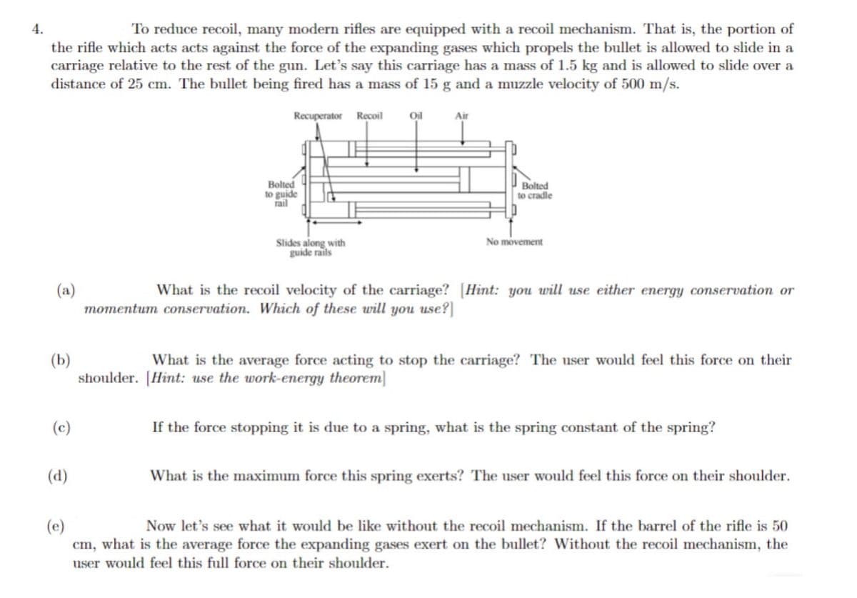 4.
To reduce recoil, many modern rifles are equipped with a recoil mechanism. That is, the portion of
the rifle which acts acts against the force of the expanding gases which propels the bullet is allowed to slide in a
carriage relative to the rest of the gun. Let's say this carriage has a mass of 1.5 kg and is allowed to slide over a
distance of 25 cm. The bullet being fired has a mass of 15 g and a muzzle velocity of 500 m/s.
Recuperator Recoil
(a)
(b)
(c)
(d)
Bolted
to guide
rail
Slides along with
guide rails
Oil
Air
Bolted
to cradle
No movement
What is the recoil velocity of the carriage? (Hint: you will use either energy conservation or
momentum conservation. Which of these will you use?]
What is the average force acting to stop the carriage? The user would feel this force on their
shoulder. [Hint: use the work-energy theorem
If the force stopping it is due to a spring, what is the spring constant of the spring?
What is the maximum force this spring exerts? The user would feel this force on their shoulder.
(e)
Now let's see what it would be like without the recoil mechanism. If the barrel of the rifle is 50
cm, what is the average force the expanding gases exert on the bullet? Without the recoil mechanism, the
user would feel this full force on their shoulder.