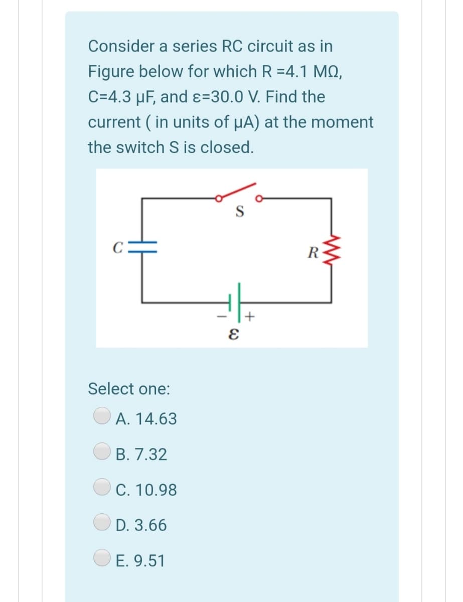 Consider a series RC circuit as in
Figure below for which R =4.1 MQ,
C=4.3 µF, and ɛ=30.0 V. Find the
current ( in units of µA) at the moment
the switch S is closed.
S
R
Select one:
A. 14.63
B. 7.32
C. 10.98
D. 3.66
E. 9.51
