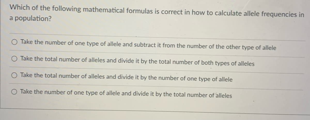 Which of the following mathematical formulas is correct in how to calculate allele frequencies in
a population?
Take the number of one type of allele and subtract it from the number of the other type of allele
Take the total number of alleles and divide it by the total number of both types of alleles
Take the total number of alleles and divide it by the number of one type of allele
Take the number of one type of allele and divide it by the total number of alleles
