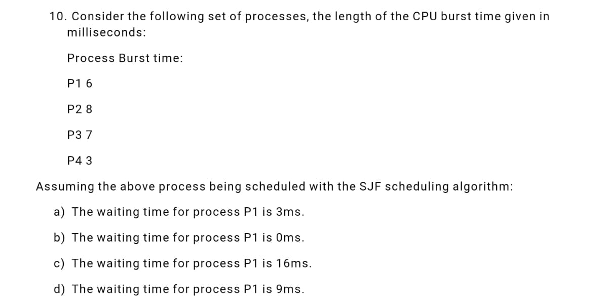 10. Consider the following set of processes, the length of the CPU burst time given in
milliseconds:
Process Burst time:
P1 6
P2 8
P3 7
P4 3
Assuming the above process being scheduled with the SJF scheduling algorithm:
a) The waiting time for process P1 is 3ms.
b) The waiting time for process P1 is Oms.
c) The waiting time for process P1 is 16ms.
d) The waiting time for process P1 is 9ms.
