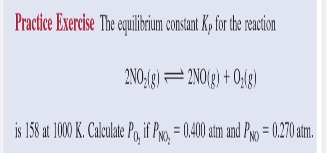 Practice Exercise The equilibrium constant Kp for the reaction
2NO₂(g)
2NO(g) + O₂(g)
is 158 at 1000 K. Calculate Po, if Pro₂ = 0.400 atm and PNo = 0.270 atm.