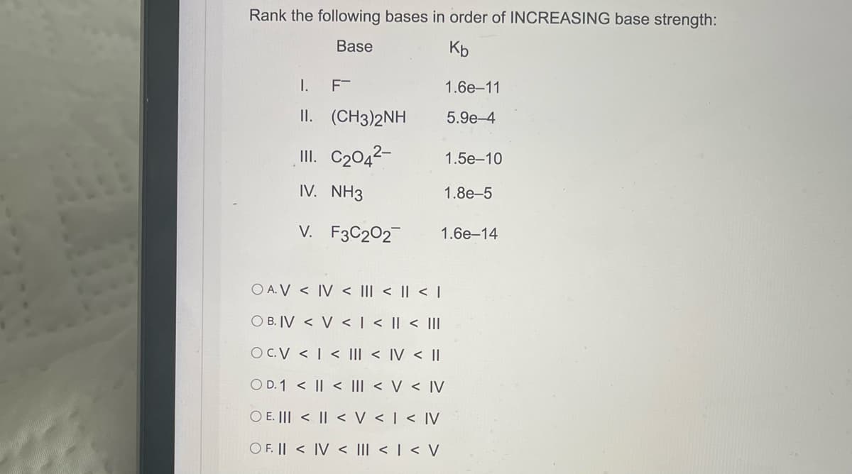 Rank the following bases in order of INCREASING base strength:
Base
К
I.
F-
1.6е-11
II. (CH3)2NH
5.9e-4
III. C2042-
1.5e-10
IV. NH3
1.8e-5
V. F3C202
1.6е-14
O A. V < IV < |I| < || < |
O B. IV < V < | < || < |II
O C.V < | < III < IV < I
O D. 1 < || < III < V < IV
O E. ||| < || < V < | < IV
O F. || < IV < III < | < V
