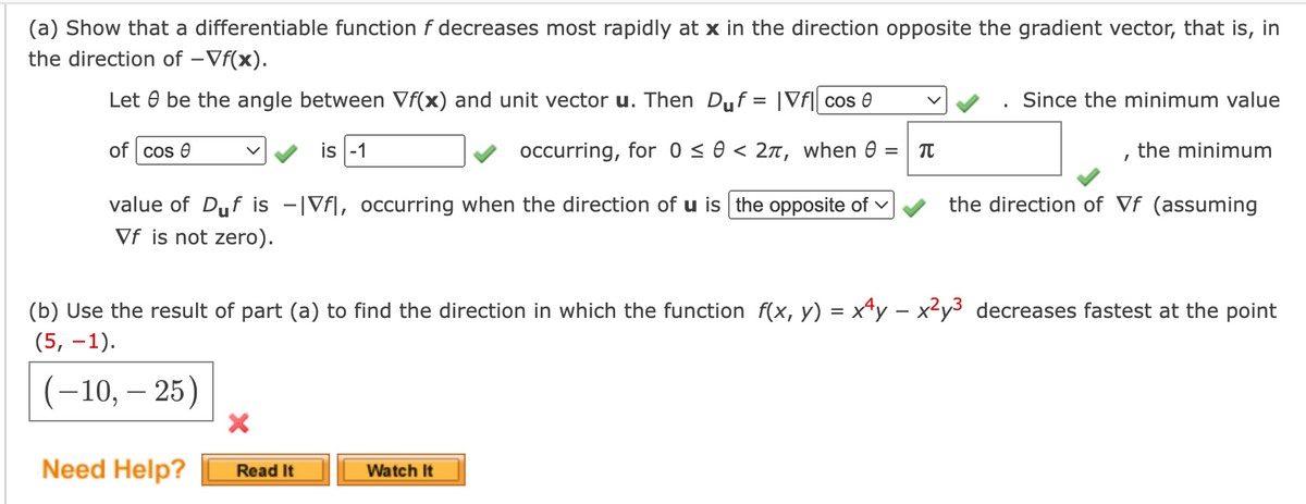 (a) Show that a differentiable function f decreases most rapidly at x in the direction opposite the gradient vector, that is, in
the direction of -Vf(x).
Let be the angle between Vf(x) and unit vector u. Then Duf = |vf|| cos 0
Since the minimum value
of cos e
is -1
occurring, for 0 ≤ 0 < 2π, when = π
the minimum
value of Duf is -|Vfl, occurring when the direction of u is the opposite of
Vf is not zero).
the direction of Vf (assuming
(b) Use the result of part (a) to find the direction in which the function f(x, y) = xy-x2y3 decreases fastest at the point
(5, -1).
(-10, -25)
×
Need Help?
Read It
Watch It