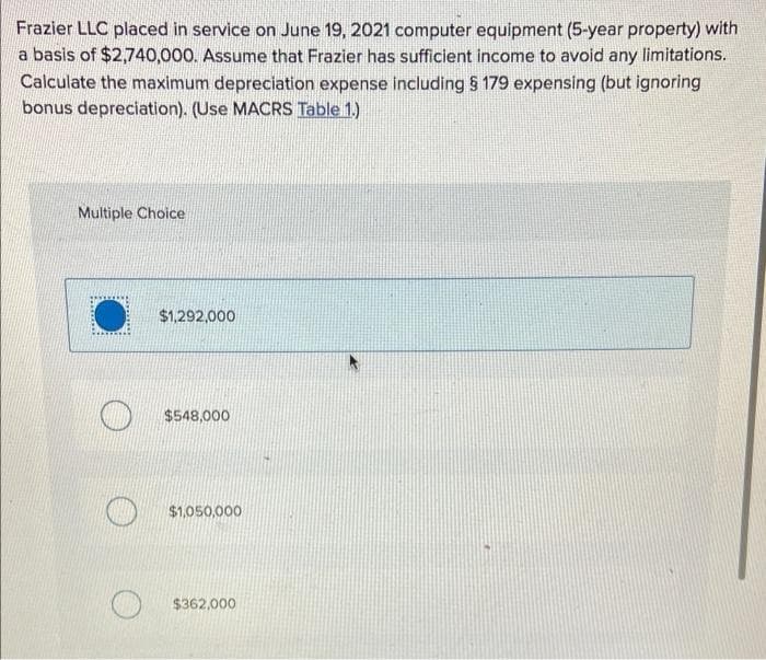 Frazier LLC placed in service on June 19, 2021 computer equipment (5-year property) with
a basis of $2,740,000. Assume that Frazier has sufficient income to avoid any limitations.
Calculate the maximum depreciation expense including § 179 expensing (but ignoring
bonus depreciation). (Use MACRS Table 1.)
Multiple Choice
$1,292,000
$548,000
$1,050,000
$362,000
