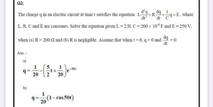Q2:
d'q
The charge q in an electric circuit at time t satisfies the equation LR
+-
dt?
dt C9=E, where
L. R. C and E are constants. Solve the equation given L= 2 H, C 200 x 10 F and E= 250 V.
when (a) R = 200 2 and (b) R is negligible. Assume that when t= 0, q = 0 and
dt
Ans. :
a)
1
5.
1
-50t
20
20
b)
1
q=(1- cos 50t)
20

