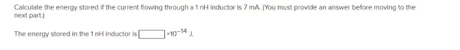 Calculate the energy stored if the current flowing through a 1 nH inductor is 7 mA. (You must provide an answer before moving to the
next part.)
The energy stored in the 1 nH inductor is
|×10-14 J.
