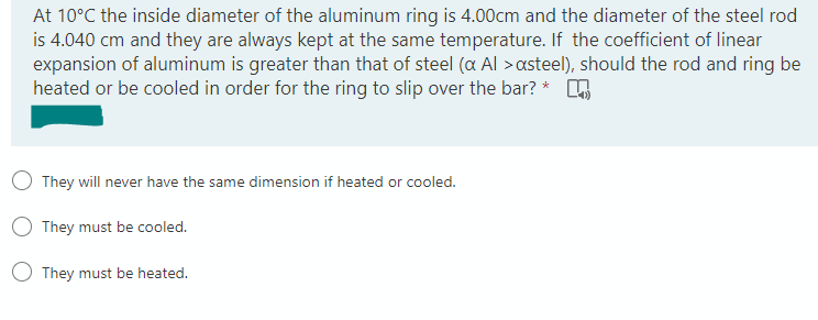 At 10°C the inside diameter of the aluminum ring is 4.00cm and the diameter of the steel rod
is 4.040 cm and they are always kept at the same temperature. If the coefficient of linear
expansion of aluminum is greater than that of steel (a Al >asteel), should the rod and ring be
heated or be cooled in order for the ring to slip over the bar? *
They will never have the same dimension if heated or cooled.
O They must be cooled.
They must be heated.