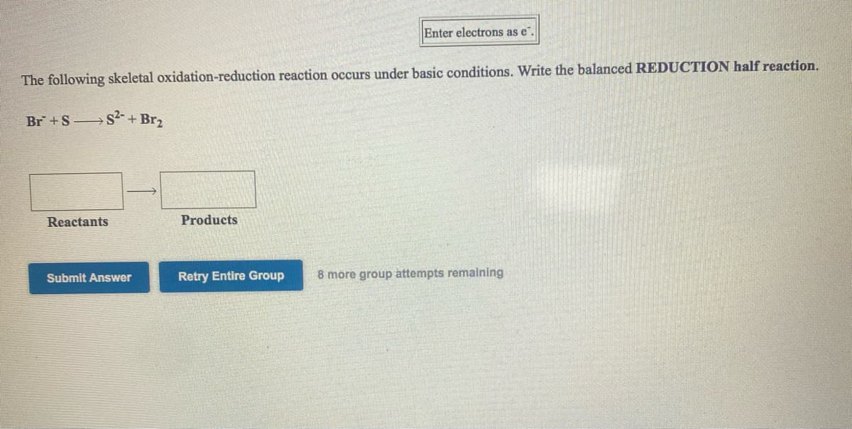 Enter electrons as e".
The following skeletal oxidation-reduction reaction occurs under basic conditions. Write the balanced REDUCTION half reaction.
Br+S S+ Br,
Reactants
Products
Submit Answer
Retry Entire Group
8 more group attempts remalning
