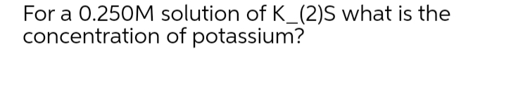 For a 0.250M solution of K_(2)S what is the
concentration of potassium?