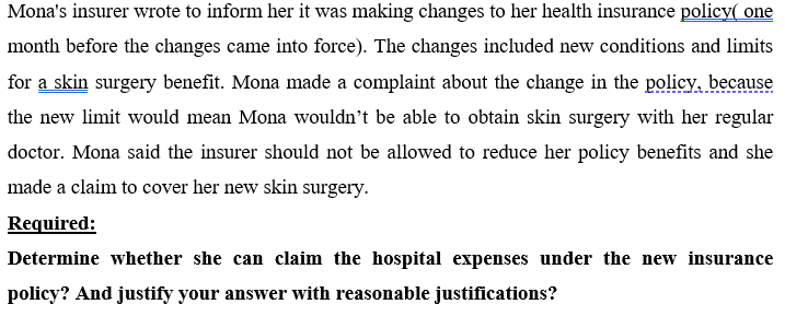 Mona's insurer wrote to inform her it was making changes to her health insurance policy( one
month before the changes came into force). The changes included new conditions and limits
for a skin surgery benefit. Mona made a complaint about the change in the policy, because
the new limit would mean Mona wouldn't be able to obtain skin surgery with her regular
doctor. Mona said the insurer should not be allowed to reduce her policy benefits and she
made a claim to cover her new skin surgery.
Required:
Determine whether she can claim the hospital expenses under the new insurance
policy? And justify your answer with reasonable justifications?
