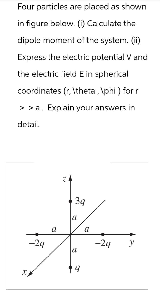 Four particles are placed as shown
in figure below. (i) Calculate the
dipole moment of the system. (ii)
Express the electric potential V and
the electric field E in spherical
coordinates (r, \theta, \phi ) for r
> > a. Explain your answers in
detail.
X
Z.
-29
a
За
a
a
a
-2q
y