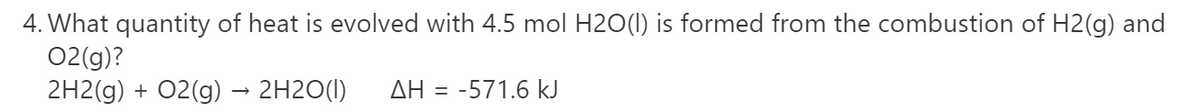 4. What quantity of heat is evolved with 4.5 mol H2O(1) is formed from the combustion of H2(g) and
02(g)?
2H2(g) + 02(g) → 2H2O(I)
AH
-571.6 kJ
