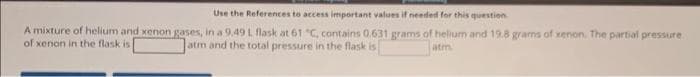 Use the References to access important values if needed for this question
A mixture of helium and xenon gases, in a 9.49 L flask at 61 "C, contains 0.631 grams of helium and 19.8 grams of xenon. The partial pressure
of xenon in the flask is
atm and the total pressure in the flask is
atm