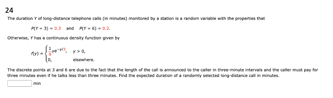 24
The duration Y of long-distance telephone calls (in minutes) monitored by a station is a random variable with the properties that
P(Y= 3) = 0.3 and P(Y= 6) = 0.2.
Otherwise, Y has a continuous density function given by
= { 1
9
0,
f(y) =
ye-y/3
y > 0,
elsewhere.
The discrete points at 3 and 6 are due to the fact that the length of the call is announced to the caller in three-minute intervals and the caller must pay for
three minutes even if he talks less than three minutes. Find the expected duration of a randomly selected long-distance call in minutes.
min