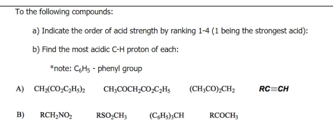 To the following compounds:
a) Indicate the order of acid strength by ranking 1-4 (1 being the strongest acid):
b) Find the most acidic C-H proton of each:
*note: C6H5-phenyl group
A) CH₂(CO₂C₂H5)2 CH3COCH₂CO₂C₂H5
B) RCH₂NO2
RSO₂CH3
(C6H5)3CH
(CH3CO)₂CH2
RCOCH 3
RC CH