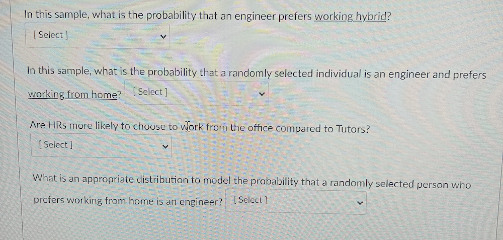In this sample, what is the probability that an engineer prefers working hybrid?
[ Select ]
In this sample, what is the probability that a randomly selected individual is an engineer and prefers
working from home? [Select]
Are HRs more likely to choose to work from the office compared to Tutors?
[ Select ]
What is an appropriate distribution to model the probability that a randomly selected person who
prefers working from home is an engineer? [Select ]

