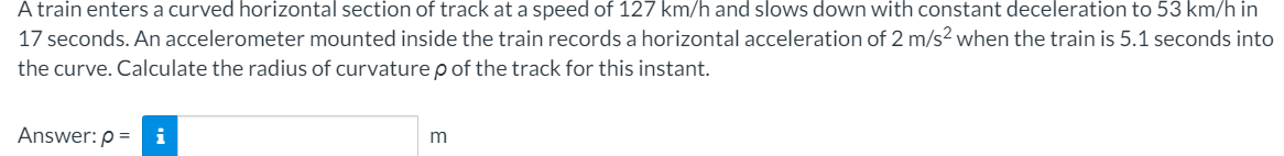 A train enters a curved horizontal section of track at a speed of 127 km/h and slows down with constant deceleration to 53 km/h in
17 seconds. An accelerometer mounted inside the train records a horizontal acceleration of 2 m/s? when the train is 5.1 seconds into
the curve. Calculate the radius of curvature p of the track for this instant.
Answer: p = i
m
